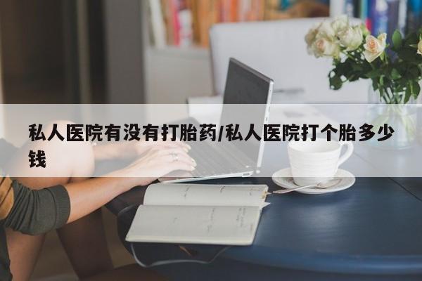 打胎药专卖微信方式私人医院有没有打胎药/私人医院打个胎多少钱