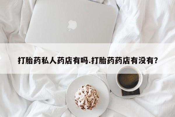 打胎药专卖微信方式打胎药私人药店有吗.打胎药药店有没有？