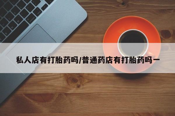 打胎药专卖微信方式私人店有打胎药吗/普通药店有打胎药吗一