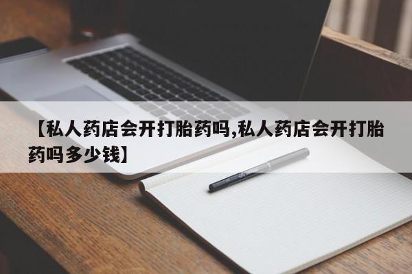 打胎药专卖微信方式【私人药店会开打胎药吗,私人药店会开打胎药吗多少钱】