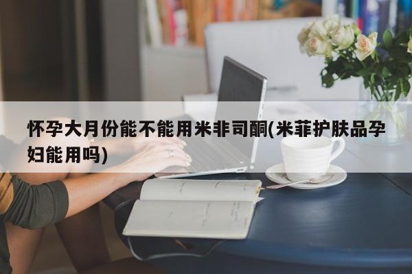 打胎药专卖微信方式怀孕大月份能不能用米非司酮(米菲护肤品孕妇能用吗)