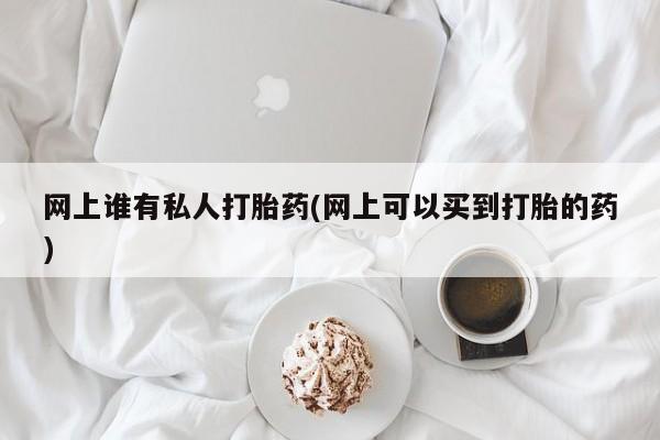 打胎药专卖微信方式网上谁有私人打胎药(网上可以买到打胎的药)