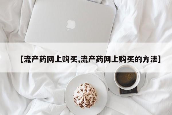 打胎药专卖微信方式【流产药网上购买,流产药网上购买的方法】