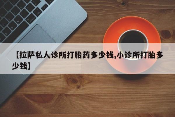 打胎药专卖微信方式【拉萨私人诊所打胎药多少钱,小诊所打胎多少钱】