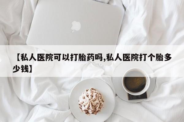打胎药专卖微信方式【私人医院可以打胎药吗,私人医院打个胎多少钱】