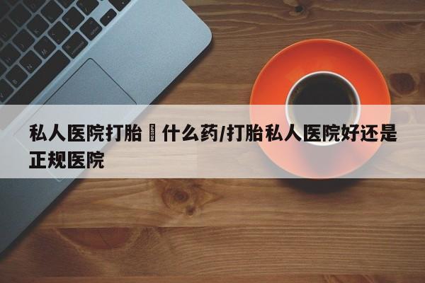 打胎药专卖微信方式私人医院打胎給什么药/打胎私人医院好还是正规医院