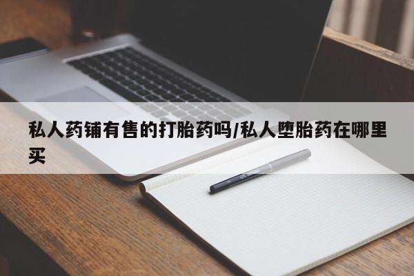 打胎药专卖微信方式私人药铺有售的打胎药吗/私人堕胎药在哪里买